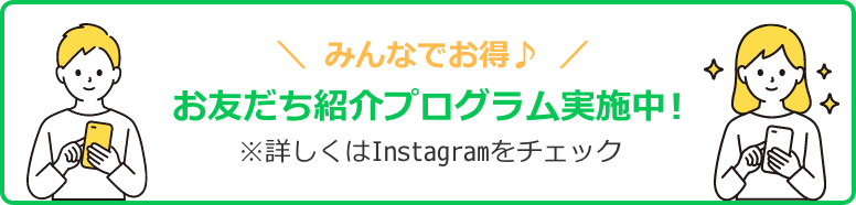 みんなでお得♪ お友だち紹介プログラムを実施中！ ※ 詳しくはInstagramをチェック